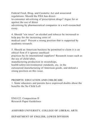 Federal Food, Drug, and Cosmetic Act and associated
regulations. Should the FDA ban direct-
to-consumer advertising of prescription drugs? Argue for or
against the use of direct
advertising by pharmaceutical companies in a well-researched
essay.
4. Should “sin taxes” on alcohol and tobacco be increased to
help pay for the increasing costs of
medical care? Present a strong position that is supported by
academic research.
5. Should an American business be permitted to claim it is an
ethical firm if it ignores unethical
practices by its international suppliers? Research issues such as
the use of child labor,
manufacturing production in sweatshops,
health/safety/environmental standards, etc. in the
outsourced manufacturing of American goods, and defend a
strong position on this issue.
PROMPTS: EDUCATION AND CHILDCARE
1. Some educators and parents have expressed doubts about the
benefits the No Child Left
ENG122: Composition II
Research Paper Guidelines
ASHFORD UNIVERSITY, COLLEGE OF LIBERAL ARTS
DEPARTMENT OF ENGLISH, LOWER DIVISION
 