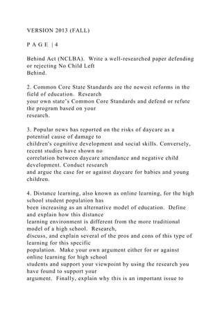 VERSION 2013 (FALL)
P A G E | 4
Behind Act (NCLBA). Write a well-researched paper defending
or rejecting No Child Left
Behind.
2. Common Core State Standards are the newest reforms in the
field of education. Research
your own state’s Common Core Standards and defend or refute
the program based on your
research.
3. Popular news has reported on the risks of daycare as a
potential cause of damage to
children's cognitive development and social skills. Conversely,
recent studies have shown no
correlation between daycare attendance and negative child
development. Conduct research
and argue the case for or against daycare for babies and young
children.
4. Distance learning, also known as online learning, for the high
school student population has
been increasing as an alternative model of education. Define
and explain how this distance
learning environment is different from the more traditional
model of a high school. Research,
discuss, and explain several of the pros and cons of this type of
learning for this specific
population. Make your own argument either for or against
online learning for high school
students and support your viewpoint by using the research you
have found to support your
argument. Finally, explain why this is an important issue to
 