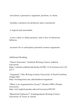 articulates a persuasive argument, position, or claim.
includes a premise (or premises) and a conclusion.
is logical and reasonable.
is not a false or faulty premise, and is free of rhetorical
fallacies.
accounts for or anticipates potential counter-arguments.
Additional Reading:
“Thesis Generator” (Ashford Writing Center) Ashford
University
https://content.ashford.edu/books/AUWC.12.4/sections/sec3.3#s
ec3.3
“Argument” (The Writing Center) University of North Carolina,
Chapel Hill
http://writingcenter.unc.edu/handouts/argument/
“What is an Argumentative Essay?” (Purdue OWL) Purdue
University
http://owl.english.purdue.edu/owl/resource/685/05/
“Rhetorical Fallacies?” (Undergraduate Writing Center)
University of Texas at Austin
 