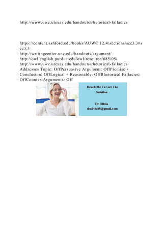 http://www.uwc.utexas.edu/handouts/rhetorical-fallacies
https://content.ashford.edu/books/AUWC.12.4/sections/sec3.3#s
ec3.3
http://writingcenter.unc.edu/handouts/argument/
http://owl.english.purdue.edu/owl/resource/685/05/
http://www.uwc.utexas.edu/handouts/rhetorical-fallacies
Addresses Topic: OffPersuasive Argument: OffPremise +
Conclusion: OffLogical + Reasonable: OffRhetorical Fallacies:
OffCounter-Arguments: Off
 