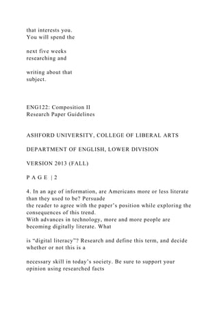 that interests you.
You will spend the
next five weeks
researching and
writing about that
subject.
ENG122: Composition II
Research Paper Guidelines
ASHFORD UNIVERSITY, COLLEGE OF LIBERAL ARTS
DEPARTMENT OF ENGLISH, LOWER DIVISION
VERSION 2013 (FALL)
P A G E | 2
4. In an age of information, are Americans more or less literate
than they used to be? Persuade
the reader to agree with the paper’s position while exploring the
consequences of this trend.
With advances in technology, more and more people are
becoming digitally literate. What
is “digital literacy”? Research and define this term, and decide
whether or not this is a
necessary skill in today’s society. Be sure to support your
opinion using researched facts
 