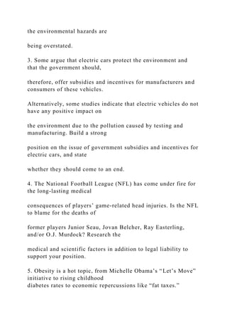 the environmental hazards are
being overstated.
3. Some argue that electric cars protect the environment and
that the government should,
therefore, offer subsidies and incentives for manufacturers and
consumers of these vehicles.
Alternatively, some studies indicate that electric vehicles do not
have any positive impact on
the environment due to the pollution caused by testing and
manufacturing. Build a strong
position on the issue of government subsidies and incentives for
electric cars, and state
whether they should come to an end.
4. The National Football League (NFL) has come under fire for
the long-lasting medical
consequences of players’ game-related head injuries. Is the NFL
to blame for the deaths of
former players Junior Seau, Jovan Belcher, Ray Easterling,
and/or O.J. Murdock? Research the
medical and scientific factors in addition to legal liability to
support your position.
5. Obesity is a hot topic, from Michelle Obama’s “Let’s Move”
initiative to rising childhood
diabetes rates to economic repercussions like “fat taxes.”
 