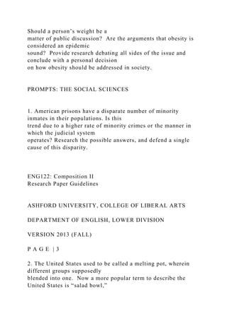 Should a person’s weight be a
matter of public discussion? Are the arguments that obesity is
considered an epidemic
sound? Provide research debating all sides of the issue and
conclude with a personal decision
on how obesity should be addressed in society.
PROMPTS: THE SOCIAL SCIENCES
1. American prisons have a disparate number of minority
inmates in their populations. Is this
trend due to a higher rate of minority crimes or the manner in
which the judicial system
operates? Research the possible answers, and defend a single
cause of this disparity.
ENG122: Composition II
Research Paper Guidelines
ASHFORD UNIVERSITY, COLLEGE OF LIBERAL ARTS
DEPARTMENT OF ENGLISH, LOWER DIVISION
VERSION 2013 (FALL)
P A G E | 3
2. The United States used to be called a melting pot, wherein
different groups supposedly
blended into one. Now a more popular term to describe the
United States is “salad bowl,”
 
