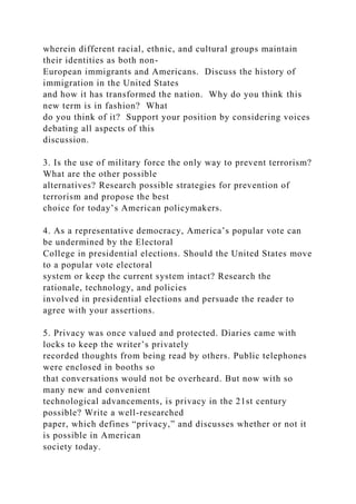 wherein different racial, ethnic, and cultural groups maintain
their identities as both non-
European immigrants and Americans. Discuss the history of
immigration in the United States
and how it has transformed the nation. Why do you think this
new term is in fashion? What
do you think of it? Support your position by considering voices
debating all aspects of this
discussion.
3. Is the use of military force the only way to prevent terrorism?
What are the other possible
alternatives? Research possible strategies for prevention of
terrorism and propose the best
choice for today’s American policymakers.
4. As a representative democracy, America’s popular vote can
be undermined by the Electoral
College in presidential elections. Should the United States move
to a popular vote electoral
system or keep the current system intact? Research the
rationale, technology, and policies
involved in presidential elections and persuade the reader to
agree with your assertions.
5. Privacy was once valued and protected. Diaries came with
locks to keep the writer’s privately
recorded thoughts from being read by others. Public telephones
were enclosed in booths so
that conversations would not be overheard. But now with so
many new and convenient
technological advancements, is privacy in the 21st century
possible? Write a well-researched
paper, which defines “privacy,” and discusses whether or not it
is possible in American
society today.
 