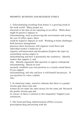 PROMPTS: BUSINESS AND BUSINESS ETHICS
1. Telecommuting (working from home) is a growing trend in
the work world. Many people are
attracted to the idea of not reporting to an office. While there
might be positive impacts to
telecommuting, such as preserving the environment and saving
the cost of office space, there
could be negative impacts as well. Working at home challenges
both business management
practices (how businesses will organize work flow) and
individual worker’s behavior (it
requires self-motivation and discipline).Explore the topic by
researching various angles to
telecommuting and how it potentially the workforce. Identify
studies that support it, and
why. Identify arguments that question or oppose widespread
telecommuting. Based on your
research, establish your own position in a clearly stated thesis.
If you support
telecommuting, tell why and how it will benefit businesses. If
you question its value, explain
why.
2. In American today, statistics indicate that there is a gender
income gap where men and
women do not make the same money for the same job. Research
the gender income gap and
its causes. Is there a solution to this inequality? Support your
conclusion.
3. The Food and Drug Administration (FDA) oversees
prescription drug advertising with the
 