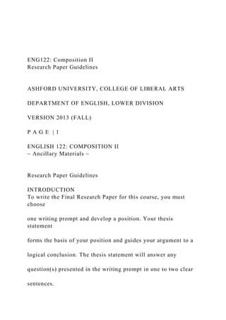 ENG122: Composition II
Research Paper Guidelines
ASHFORD UNIVERSITY, COLLEGE OF LIBERAL ARTS
DEPARTMENT OF ENGLISH, LOWER DIVISION
VERSION 2013 (FALL)
P A G E | 1
ENGLISH 122: COMPOSITION II
~ Ancillary Materials ~
Research Paper Guidelines
INTRODUCTION
To write the Final Research Paper for this course, you must
choose
one writing prompt and develop a position. Your thesis
statement
forms the basis of your position and guides your argument to a
logical conclusion. The thesis statement will answer any
question(s) presented in the writing prompt in one to two clear
sentences.
 