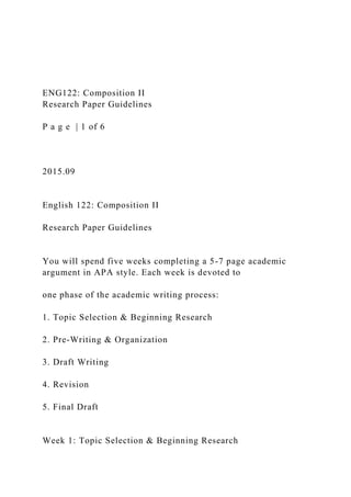 ENG122: Composition II
Research Paper Guidelines
P a g e | 1 of 6
2015.09
English 122: Composition II
Research Paper Guidelines
You will spend five weeks completing a 5-7 page academic
argument in APA style. Each week is devoted to
one phase of the academic writing process:
1. Topic Selection & Beginning Research
2. Pre-Writing & Organization
3. Draft Writing
4. Revision
5. Final Draft
Week 1: Topic Selection & Beginning Research
 