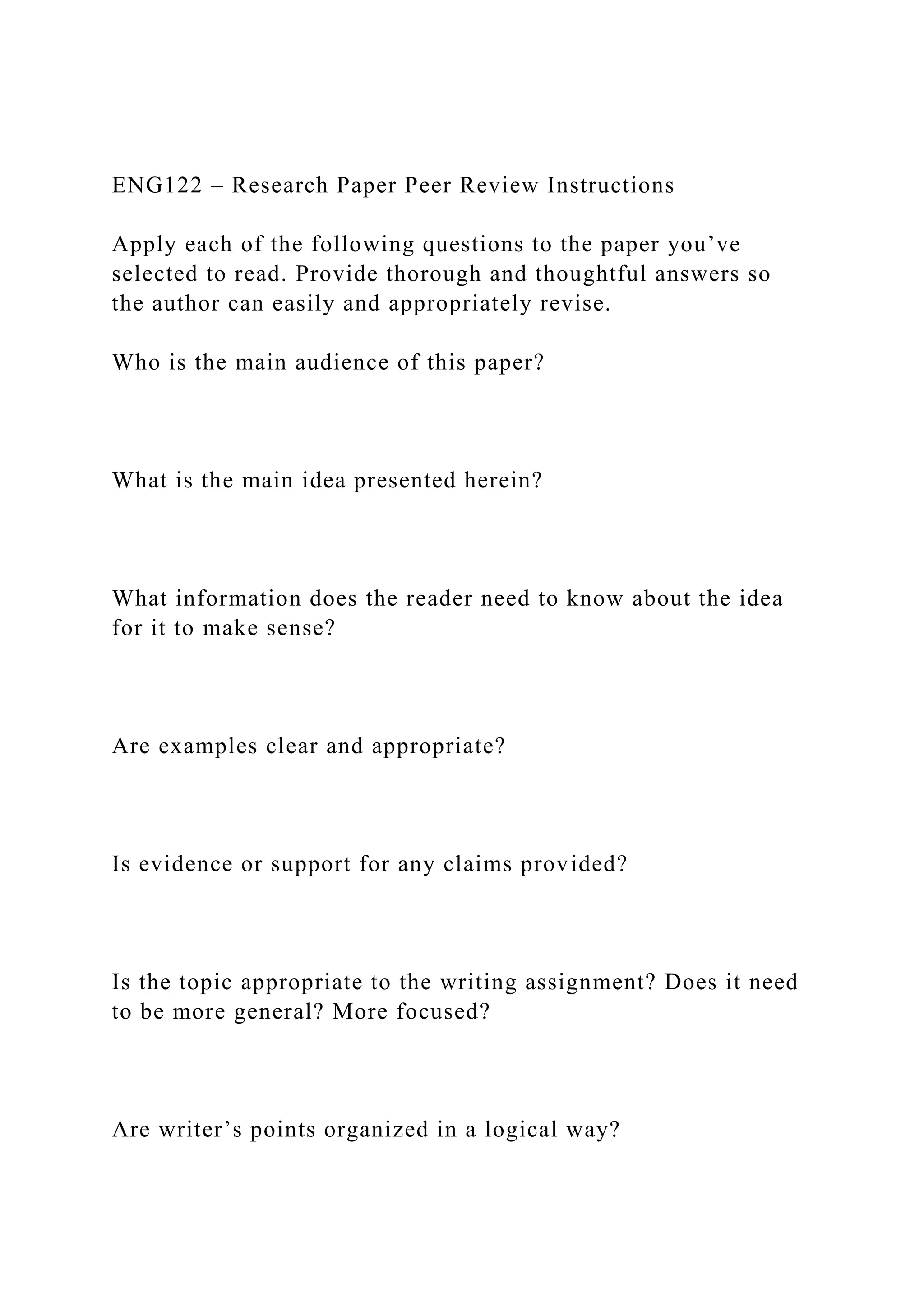 ENG122 – Research Paper Peer Review Instructions
Apply each of the following questions to the paper you’ve
selected to read. Provide thorough and thoughtful answers so
the author can easily and appropriately revise.
Who is the main audience of this paper?
What is the main idea presented herein?
What information does the reader need to know about the idea
for it to make sense?
Are examples clear and appropriate?
Is evidence or support for any claims provided?
Is the topic appropriate to the writing assignment? Does it need
to be more general? More focused?
Are writer’s points organized in a logical way?