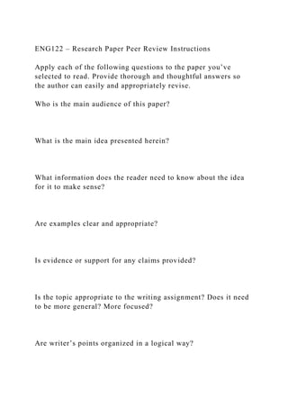 ENG122 – Research Paper Peer Review Instructions
Apply each of the following questions to the paper you’ve
selected to read. Provide thorough and thoughtful answers so
the author can easily and appropriately revise.
Who is the main audience of this paper?
What is the main idea presented herein?
What information does the reader need to know about the idea
for it to make sense?
Are examples clear and appropriate?
Is evidence or support for any claims provided?
Is the topic appropriate to the writing assignment? Does it need
to be more general? More focused?
Are writer’s points organized in a logical way?
 