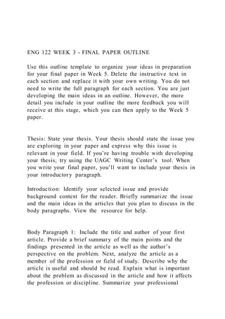 ENG 122 WEEK 3 - FINAL PAPER OUTLINE
Use this outline template to organize your ideas in preparation
for your final paper in Week 5. Delete the instructive text in
each section and replace it with your own writing. You do not
need to write the full paragraph for each section. You are just
developing the main ideas in an outline. However, the more
detail you include in your outline the more feedback you will
receive at this stage, which you can then apply to the Week 5
paper.
Thesis: State your thesis. Your thesis should state the issue you
are exploring in your paper and express why this issue is
relevant in your field. If you’re having trouble with developing
your thesis, try using the UAGC Writing Center’s tool. When
you write your final paper, you’ll want to include your thesis in
your introductory paragraph.
Introduction: Identify your selected issue and provide
background context for the reader. Briefly summarize the issue
and the main ideas in the articles that you plan to discuss in the
body paragraphs. View the resource for help.
Body Paragraph 1: Include the title and author of your first
article. Provide a brief summary of the main points and the
findings presented in the article as well as the author’s
perspective on the problem. Next, analyze the article as a
member of the profession or field of study. Describe why the
article is useful and should be read. Explain what is important
about the problem as discussed in the article and how it affects
the profession or discipline. Summarize your professional
 