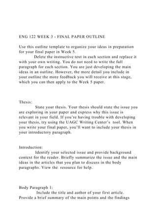 ENG 122 WEEK 3 - FINAL PAPER OUTLINE
Use this outline template to organize your ideas in preparation
for your final paper in Week 5.
Delete the instructive text in each section and replace it
with your own writing. You do not need to write the full
paragraph for each section. You are just developing the main
ideas in an outline. However, the more detail you include in
your outline the more feedback you will receive at this stage,
which you can then apply to the Week 5 paper.
Thesis:
State your thesis. Your thesis should state the issue you
are exploring in your paper and express why this issue is
relevant in your field. If you’re having trouble with developing
your thesis, try using the UAGC Writing Center’s tool. When
you write your final paper, you’ll want to include your thesis in
your introductory paragraph.
Introduction:
Identify your selected issue and provide background
context for the reader. Briefly summarize the issue and the main
ideas in the articles that you plan to discuss in the body
paragraphs. View the resource for help.
Body Paragraph 1:
Include the title and author of your first article.
Provide a brief summary of the main points and the findings
 