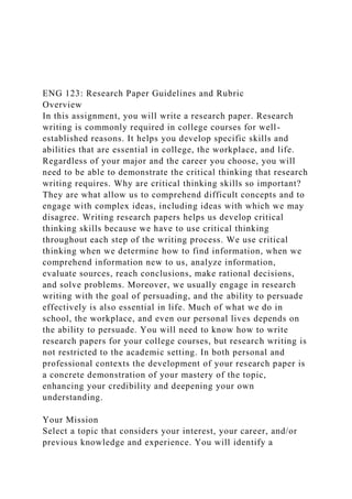 ENG 123: Research Paper Guidelines and Rubric
Overview
In this assignment, you will write a research paper. Research
writing is commonly required in college courses for well-
established reasons. It helps you develop specific skills and
abilities that are essential in college, the workplace, and life.
Regardless of your major and the career you choose, you will
need to be able to demonstrate the critical thinking that research
writing requires. Why are critical thinking skills so important?
They are what allow us to comprehend difficult concepts and to
engage with complex ideas, including ideas with which we may
disagree. Writing research papers helps us develop critical
thinking skills because we have to use critical thinking
throughout each step of the writing process. We use critical
thinking when we determine how to find information, when we
comprehend information new to us, analyze information,
evaluate sources, reach conclusions, make rational decisions,
and solve problems. Moreover, we usually engage in research
writing with the goal of persuading, and the ability to persuade
effectively is also essential in life. Much of what we do in
school, the workplace, and even our personal lives depends on
the ability to persuade. You will need to know how to write
research papers for your college courses, but research writing is
not restricted to the academic setting. In both personal and
professional contexts the development of your research paper is
a concrete demonstration of your mastery of the topic,
enhancing your credibility and deepening your own
understanding.
Your Mission
Select a topic that considers your interest, your career, and/or
previous knowledge and experience. You will identify a
 