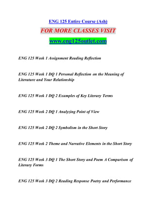 ENG 125 Entire Course (Ash)
FOR MORE CLASSES VISIT
www.eng125outlet.com
ENG 125 Week 1 Assignment Reading Reflection
ENG 125 Week 1 DQ 1 Personal Reflection on the Meaning of
Literature and Your Relationship
ENG 125 Week 1 DQ 2 Examples of Key Literary Terms
ENG 125 Week 2 DQ 1 Analyzing Point of View
ENG 125 Week 2 DQ 2 Symbolism in the Short Story
ENG 125 Week 2 Theme and Narrative Elements in the Short Story
ENG 125 Week 3 DQ 1 The Short Story and Poem A Comparison of
Literary Forms
ENG 125 Week 3 DQ 2 Reading Response Poetry and Performance
 