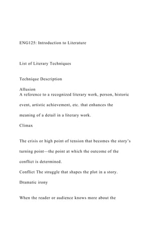 ENG125: Introduction to Literature
List of Literary Techniques
Technique Description
Allusion
A reference to a recognized literary work, person, historic
event, artistic achievement, etc. that enhances the
meaning of a detail in a literary work.
Climax
The crisis or high point of tension that becomes the story’s
turning point—the point at which the outcome of the
conflict is determined.
Conflict The struggle that shapes the plot in a story.
Dramatic irony
When the reader or audience knows more about the
 