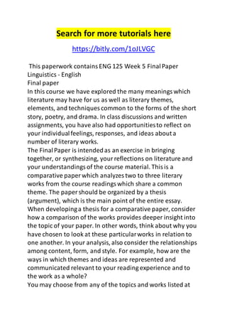 Search for more tutorials here
https://bitly.com/1oJLVGC
This paperwork containsENG 125 Week 5 FinalPaper
Linguistics - English
Final paper
In this course we have explored the many meaningswhich
literature may have for us as well as literary themes,
elements, and techniques common to the forms of the short
story, poetry, and drama. In class discussions and written
assignments, you have also had opportunitiesto reflect on
your individualfeelings, responses, and ideas abouta
number of literary works.
The FinalPaper is intendedas an exercise in bringing
together, or synthesizing, yourreflections on literature and
your understandingsof the course material. Thisis a
comparative paper which analyzes two to three literary
works from the course readingswhich share a common
theme. The paper should be organized by a thesis
(argument), which is the main point of the entire essay.
When developinga thesis for a comparative paper, consider
how a comparison of the works provides deeper insight into
the topic of your paper. In other words, think about why you
have chosen to look at these particularworks in relation to
one another. In your analysis, also consider the relationships
among content, form, and style. For example, how are the
ways in which themes and ideas are represented and
communicated relevant to your reading experience and to
the work as a whole?
You may choose from any of the topics and works listed at
 