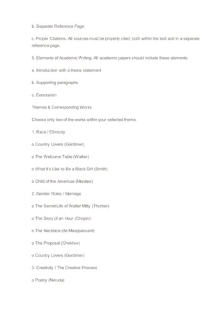 b. Separate Reference Page
c. Proper Citations: All sources must be properly cited, both within the text and in a separate
reference page.
5. Elements of Academic Writing: All academic papers should include these elements.
a. Introduction with a thesis statement
b. Supporting paragraphs
c. Conclusion
Themes & Corresponding Works
Choose only two of the works within your selected theme.
1. Race / Ethnicity
o Country Lovers (Gordimer)
o The Welcome Table (Walker)
o What It’s Like to Be a Black Girl (Smith)
o Child of the Americas (Morales)
2. Gender Roles / Marriage
o The Secret Life of Walter Mitty (Thurber)
o The Story of an Hour (Chopin)
o The Necklace (de Mauppassant)
o The Proposal (Chekhov)
o Country Lovers (Gordimer)
3. Creativity / The Creative Process
o Poetry (Neruda)
 