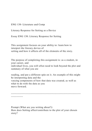 ENG 130- Literature and Comp
Literary Response for Setting as a Device
Essay ENG 130: Literary Response for Setting
This assignment focuses on your ability to: learn how to
interpret the literary device of
setting and how it affects all of the elements of the story.
The purpose of completing this assignment is: as a student, in
your career, and
individual lives, you will often need to look beyond the plot and
summary of what you are
reading, and put a different spin on it. An example of this might
be interpreting data and the
varying components of how that data was created, as well as
what to do with the data as you
move forward.
_____________________________________________________
_________
Prompt (What are you writing about?):
How does Setting affect/contribute to the plot of your chosen
story?
 