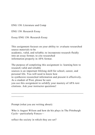 ENG 130: Literature and Comp
ENG 130: Research Essay
Essay ENG 130: Research Essay
This assignment focuses on your ability to: evaluate researched
source materials to be
academic, valid, and reliable; to incorporate research fluidly
into an essay format; to cite researched
information properly in APA format.
The purpose of completing this assignment is: learning how to
research valid and reliable
sources is an important lifelong skill for school, career, and
personal life. You will need to know how
to synthesize researched information and present it effectively.
As a student of Post, please be sure
you use this assignment to solidify your mastery of APA text
citations. Ask your instructor questions!
_____________________________________________________
_________
Prompt (what you are writing about):
Who is August Wilson and how do his plays in The Pittsburgh
Cycle—particularly Fences—
reflect the society in which they are set?
 