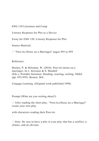 ENG 130 Literature and Comp
Literary Response for Plot as a Device
Essay for ENG 130: Literary Response for Plot
Source Material:
-its (Notes on a Marriage)” pages 955 to 959
Reference:
Dooley, P. & Holzman, W. (2016). Post-its (notes on a
marriage). In L. Kirszner & S. Mandell
(Eds.), Portable literature: Reading, reacting, writing. 9thEd.
(pp. 955-959). Boston, MA:
Cengage Learning. (Original work published 1998)
Prompt (What are you writing about?)
-its,(Notes on a Marriage)”
create your own play
with characters reading their Post-its.
.
climax, and an obvious
 
