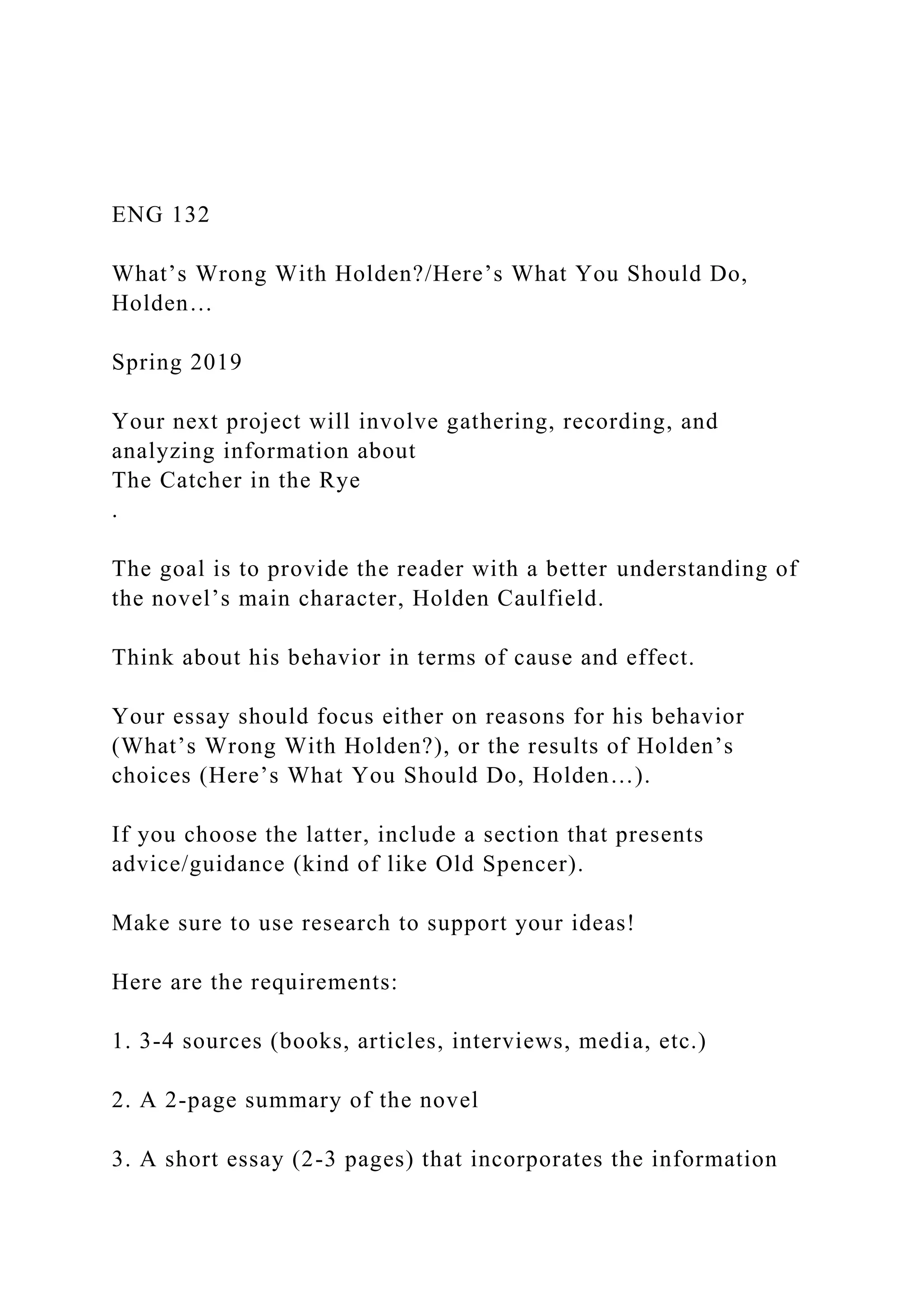 ENG 132
What’s Wrong With Holden?/Here’s What You Should Do,
Holden…
Spring 2019
Your next project will involve gathering, recording, and
analyzing information about
The Catcher in the Rye
.
The goal is to provide the reader with a better understanding of
the novel’s main character, Holden Caulfield.
Think about his behavior in terms of cause and effect.
Your essay should focus either on reasons for his behavior
(What’s Wrong With Holden?), or the results of Holden’s
choices (Here’s What You Should Do, Holden…).
If you choose the latter, include a section that presents
advice/guidance (kind of like Old Spencer).
Make sure to use research to support your ideas!
Here are the requirements:
1. 3-4 sources (books, articles, interviews, media, etc.)
2. A 2-page summary of the novel
3. A short essay (2-3 pages) that incorporates the information