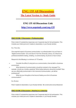 ENG 135 All Discussions
The Latest Version A+ Study Guide
**********************************************
ENG 135 All Discussions Link
http://www.uopstudy.com/eng-135
**********************************************
ENG 135 Wk 1 Discussion - Professionalism
Post a total of 3 substantive responses over 2 separate days for full participation. This
includes your initial post and 2 replies to classmates or your faculty member.
Due Thursday
One essential aspect of business communication is professionalism. As you’ll learn in
“Digital Communication: Do’s and Don’ts” from the University Library, it’s critical to be
professional whether texting, emailing, or communicating via phone or face-to-face.
Respond to the following in a minimum of 175 words:
 Consider the effect of using text as a communication channel within a business
environment.
 What elements of communication should be included in the message? For
example, should you include a greeting? What texting behaviors should be avoided? How
can you effectively communicate in this channel of communication, yet still be
professional?
 What are your thoughts on the future of texting as a form of business
communication?
Due Monday
Post 2 replies to classmates or your faculty member. Be constructive and professional.
ENG 135 Wk 2 Discussion - Hearing vs. Listening
Post a total of 3 substantive responses over 2 separate days for full participation. This
includes your initial post and 2 replies to classmates or your faculty member.
 