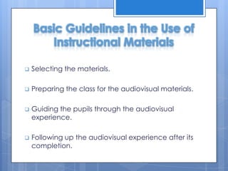 Basic Guidelines in the Use of
Instructional Materials


Selecting the materials.



Preparing the class for the audiovisual materials.



Guiding the pupils through the audiovisual
experience.



Following up the audiovisual experience after its
completion.

 