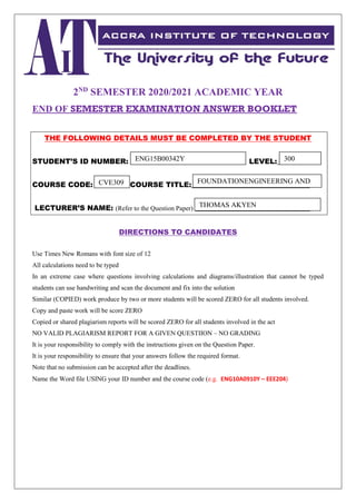 2ND
SEMESTER 2020/2021 ACADEMIC YEAR
END OF SEMESTER EXAMINATION ANSWER BOOKLET
THE FOLLOWING DETAILS MUST BE COMPLETED BY THE STUDENT
STUDENT’S ID NUMBER: _______________________________ LEVEL:__________
COURSE CODE: _________ COURSE TITLE:_________________________________
LECTURER’S NAME: (Refer to the Question Paper) ________________________________
DIRECTIONS TO CANDIDATES
Use Times New Romans with font size of 12
All calculations need to be typed
In an extreme case where questions involving calculations and diagrams/illustration that cannot be typed
students can use handwriting and scan the document and fix into the solution
Similar (COPIED) work produce by two or more students will be scored ZERO for all students involved.
Copy and paste work will be score ZERO
Copied or shared plagiarism reports will be scored ZERO for all students involved in the act
NO VALID PLAGIARISM REPORT FOR A GIVEN QUESTIION – NO GRADING
It is your responsibility to comply with the instructions given on the Question Paper.
It is your responsibility to ensure that your answers follow the required format.
Note that no submission can be accepted after the deadlines.
Name the Word file USING your ID number and the course code (e.g. ENG10A0910Y – EEE204)
300
ENG15B00342Y
CVE309 FOUNDATIONENGINEERING AND
DESIGN
THOMAS AKYEN
 