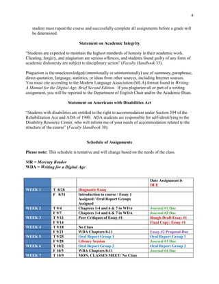 4


   student must repeat the course and successfully complete all assignments before a grade will
   be determined.

                               Statement on Academic Integrity

“Students are expected to maintain the highest standards of honesty in their academic work.
Cheating, forgery, and plagiarism are serious offences, and students found guilty of any form of
academic dishonesty are subject to disciplinary action” (Faculty Handbook 33).

Plagiarism is the unacknowledged (intentionally or unintentionally) use of summary, paraphrase,
direct quotation, language, statistics, or ideas from other sources, including Internet sources.
You must cite according to the Modern Language Association (MLA) format found in Writing:
A Manual for the Digital Age, Brief Second Edition. If you plagiarize all or part of a writing
assignment, you will be reported to the Department of English Chair and/or the Academic Dean.

                         Statement on Americans with Disabilities Act

“Students with disabilities are entitled to the right to accommodation under Section 504 of the
Rehabilitation Ace and ADA of 1990. ADA students are responsible for self-identifying to the
Disability Resource Center, who will inform me of your needs of accommodation related to the
structure of the course” (Faculty Handbook 30).


                                   Schedule of Assignments

Please note: This schedule is tentative and will change based on the needs of the class.

MR = Mercury Reader
WDA = Writing for a Digital Age


                                                                         Date Assignment is
                                                                         DUE
WEEK 1          T 8/28        Diagnostic Essay
                F 8/31        Introduction to course / Essay 1
                              Assigned / Oral Report Groups
                              Assigned
WEEK 2          T 9/4         Chapters 1-4 and 6 & 7 in WDA              Journal #1 Due
                F 9/7         Chapters 1-4 and 6 & 7 in WDA              Journal #2 Due
WEEK 3          T 9/11        Peer Critiques of Essay #1                 Rough Draft Essay #1
                F 9/14                                                   Final Copy: Essay #1
WEEK 4          T 9/18        No Class
                F 9/21        WDA Chapters 8-11                          Essay #2 Proposal Due
WEEK 5          T 9/25        Oral Report Group 1                        Oral Report Group 1
                F 9/28        Library Session                            Journal #3 Due
WEEK 6          T 10/2        Oral Report Group 2                        Oral Report Group 2
                F 10/5        WDA Chapters 8-11                          Journal #4 Due
WEEK 7          T 10/9        MON. CLASSES MEET/ No Class
 