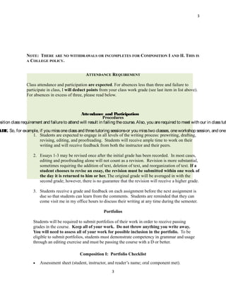 3




                NOTE: THERE ARE NO WITHDRAWALS OR INCOMPLETES FOR COMPOSITION I AND II. THIS IS
                A COLLEGE POLICY.


                                                    ATTENDANCE REQUIREMENT

                Class attendance and participation are expected. For absences less than three and failure to
                participate in class, I will deduct points from your class work grade (see last item in list above).
                For absences in excess of three, please read below.



                                                Attendance and P       articipation
                                                              Procedures
osition class requirement and failure to attend will result in failing the course. Also, you are required to meet with our in class tut
ADE So, for example, if you miss one class and three tutoring sessions-or you miss two classes, one workshop session, and one
   .
                1. Students are expected to engage in all levels of the writing process: prewriting, drafting,
                     revising, editing, and proofreading. Students will receive ample time to work on their
                     writing and will receive feedback from both the instructor and their peers.

                    2. Essays 1-3 may be revised once after the initial grade has been recorded. In most cases,
                       editing and proofreading alone will not count as a revision. Revision is more substantial,
                       sometimes requiring the addition of text, deletion of text, and reorganization of text. If a
                       student chooses to revise an essay, the revision must be submitted within one week of
                       the day it is returned to him or her. The original grade will be averaged in with the
                       second grade; however, there is no guarantee that the revision will receive a higher grade.

                    3. Students receive a grade and feedback on each assignment before the next assignment is
                       due so that students can learn from the comments. Students are reminded that they can
                       come visit me in my office hours to discuss their writing at any time during the semester.

                                                              Portfolios

                    Students will be required to submit portfolios of their work in order to receive passing
                    grades in the course. Keep all of your work. Do not throw anything you write away.
                    You will need to assess all of your work for possible inclusion in the portfolio. To be
                    eligible to submit portfolios, students must demonstrate competency in grammar and usage
                    through an editing exercise and must be passing the course with a D or better.

                                                Composition I: Portfolio Checklist
                    •   Assessment sheet (student, instructor, and reader’s name; oral component met).
                                                                   3
 