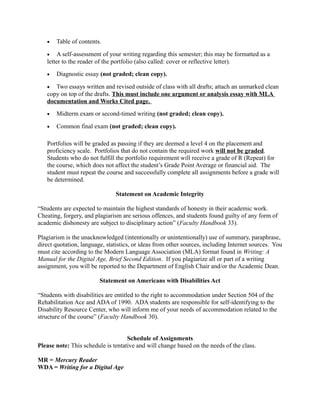 •   Table of contents.

   •    A self-assessment of your writing regarding this semester; this may be formatted as a
   letter to the reader of the portfolio (also called: cover or reflective letter).
   •   Diagnostic essay (not graded; clean copy).

   •  Two essays written and revised outside of class with all drafts; attach an unmarked clean
   copy on top of the drafts. This must include one argument or analysis essay with MLA
   documentation and Works Cited page.
   •   Midterm exam or second-timed writing (not graded; clean copy).

   •   Common final exam (not graded; clean copy).

   Portfolios will be graded as passing if they are deemed a level 4 on the placement and
   proficiency scale. Portfolios that do not contain the required work will not be graded.
   Students who do not fulfill the portfolio requirement will receive a grade of R (Repeat) for
   the course, which does not affect the student’s Grade Point Average or financial aid. The
   student must repeat the course and successfully complete all assignments before a grade will
   be determined.

                               Statement on Academic Integrity

“Students are expected to maintain the highest standards of honesty in their academic work.
Cheating, forgery, and plagiarism are serious offences, and students found guilty of any form of
academic dishonesty are subject to disciplinary action” (Faculty Handbook 33).

Plagiarism is the unacknowledged (intentionally or unintentionally) use of summary, paraphrase,
direct quotation, language, statistics, or ideas from other sources, including Internet sources. You
must cite according to the Modern Language Association (MLA) format found in Writing: A
Manual for the Digital Age, Brief Second Edition. If you plagiarize all or part of a writing
assignment, you will be reported to the Department of English Chair and/or the Academic Dean.

                         Statement on Americans with Disabilities Act

“Students with disabilities are entitled to the right to accommodation under Section 504 of the
Rehabilitation Ace and ADA of 1990. ADA students are responsible for self-identifying to the
Disability Resource Center, who will inform me of your needs of accommodation related to the
structure of the course” (Faculty Handbook 30).


                                    Schedule of Assignments
Please note: This schedule is tentative and will change based on the needs of the class.

MR = Mercury Reader
WDA = Writing for a Digital Age
 