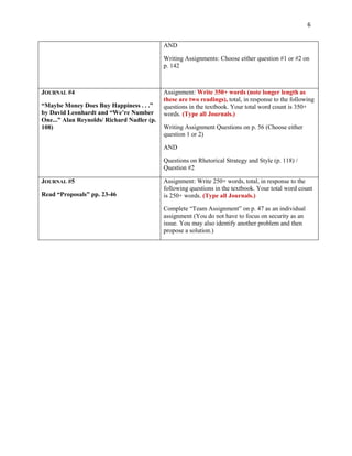 6


                                            AND

                                            Writing Assignments: Choose either question #1 or #2 on
                                            p. 142



JOURNAL #4                                  Assignment: Write 350+ words (note longer length as
                                            these are two readings), total, in response to the following
“Maybe Money Does Buy Happiness . . .”      questions in the textbook. Your total word count is 350+
by David Leonhardt and “We’re Number        words. (Type all Journals.)
One...” Alan Reynolds/ Richard Nadler (p.
108)                                        Writing Assignment Questions on p. 56 (Choose either
                                            question 1 or 2)

                                            AND

                                            Questions on Rhetorical Strategy and Style (p. 118) /
                                            Question #2

JOURNAL #5                                  Assignment: Write 250+ words, total, in response to the
                                            following questions in the textbook. Your total word count
Read “Proposals” pp. 23-46                  is 250+ words. (Type all Journals.)

                                            Complete “Team Assignment” on p. 47 as an individual
                                            assignment (You do not have to focus on security as an
                                            issue. You may also identify another problem and then
                                            propose a solution.)
 