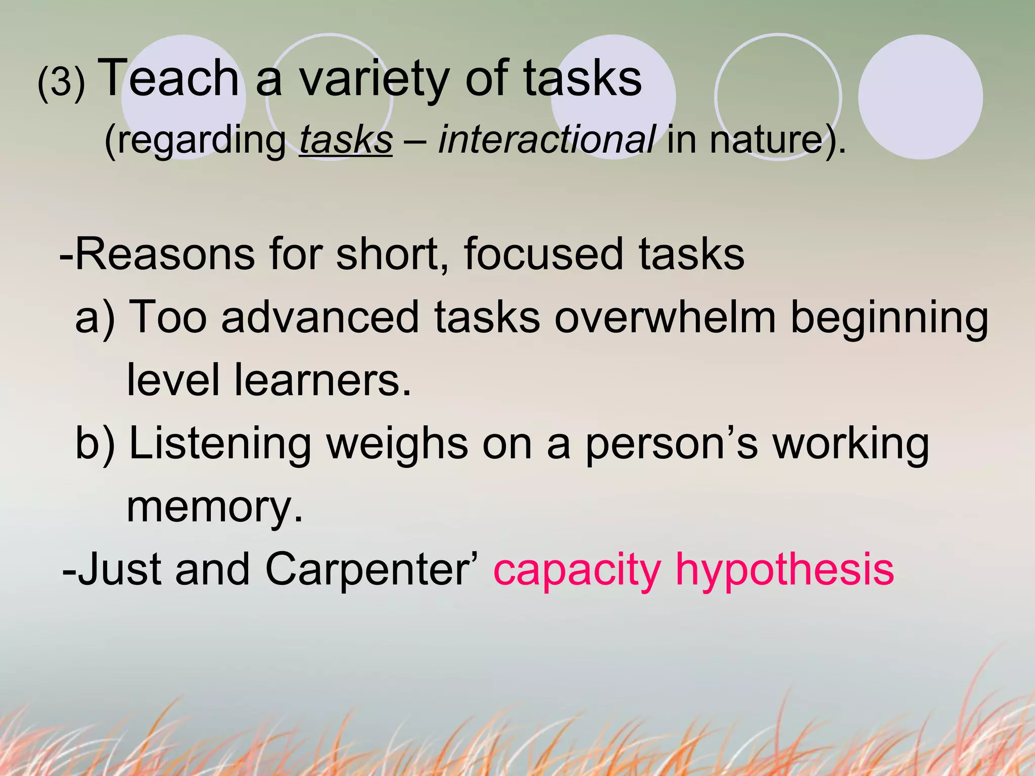 (3)  Teach a variety of tasks  (regarding  tasks   –  interactional  in nature). -Reasons for short, focused tasks a) Too advanced tasks overwhelm beginning   level learners. b) Listening weighs on a person’s working  memory.  -Just and Carpenter’  capacity hypothesis   