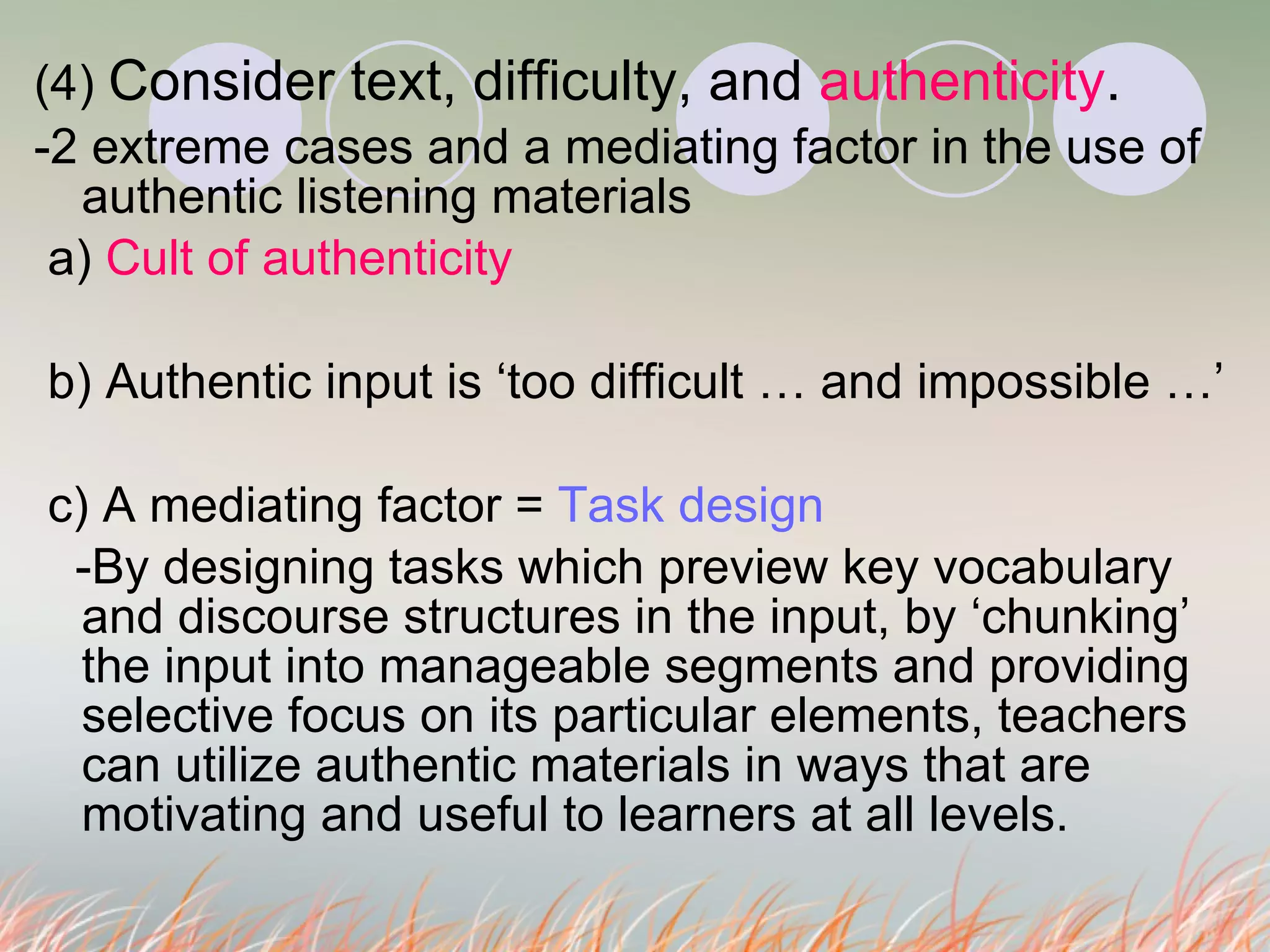 (4)  Consider text, difficulty, and  authenticity . -2 extreme cases and a mediating factor in the use of authentic listening materials a)  Cult of authenticity b) Authentic input is ‘too difficult … and impossible …’ c) A mediating factor =  Task design -By designing tasks which preview key vocabulary and discourse structures in the input, by ‘chunking’ the input into manageable segments and providing selective focus on its particular elements, teachers can utilize authentic materials in ways that are motivating and useful to learners at all levels.  