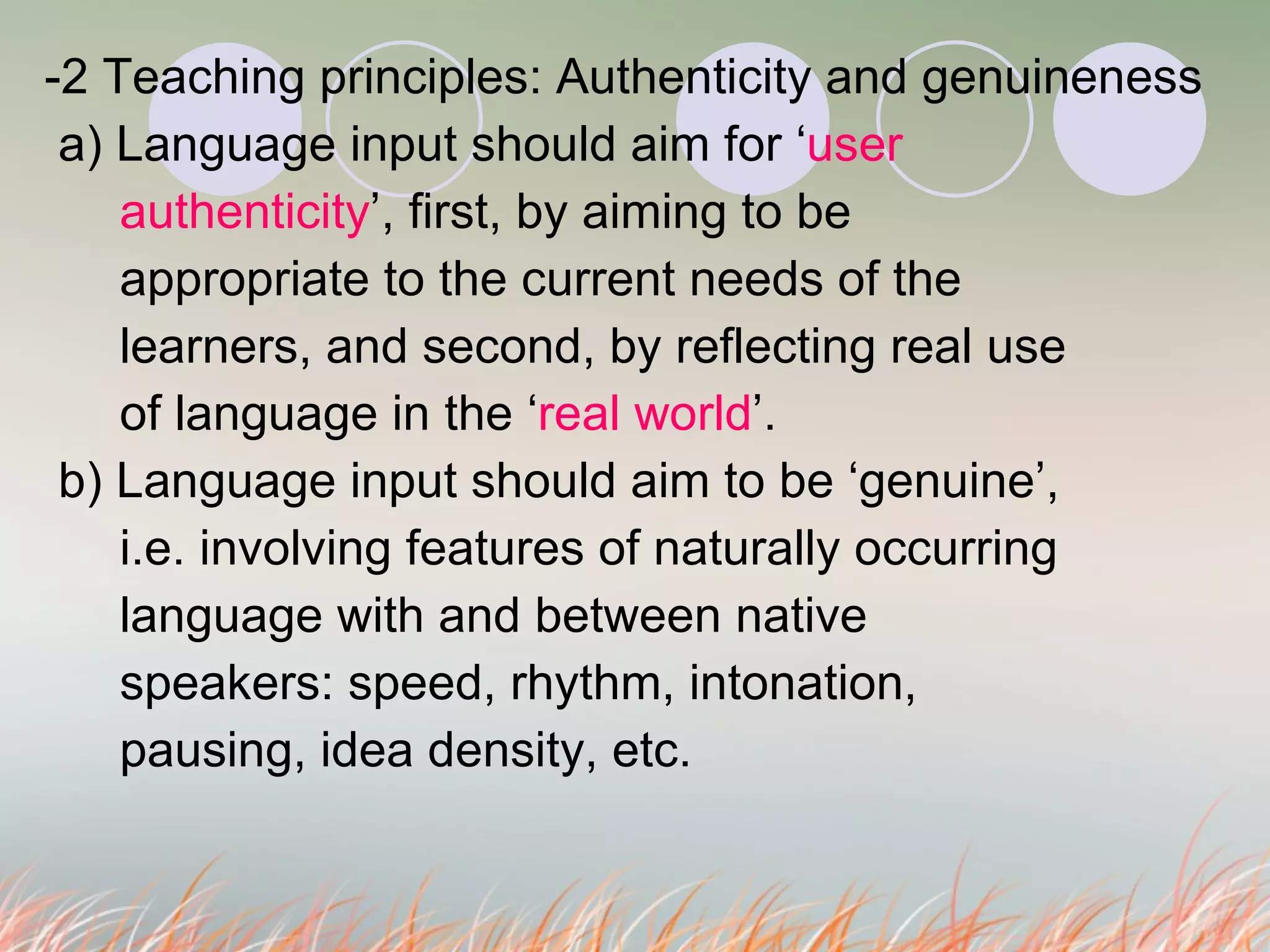 -2 Teaching principles: Authenticity and genuineness  a) Language input should aim for ‘ user    authenticity ’, first, by aiming to be    appropriate to the current needs of the   learners, and second, by reflecting real use    of language in the ‘ real world ’. b) Language input should aim to be ‘genuine’,   i.e. involving features of naturally occurring   language with and between native    speakers: speed, rhythm, intonation,    pausing, idea density, etc.  