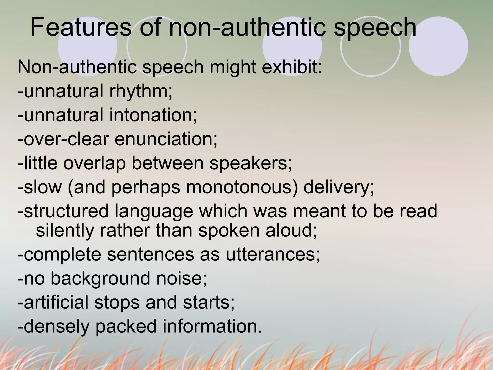 Features of non-authentic speech  Non-authentic speech might exhibit: -unnatural rhythm; -unnatural intonation; -over-clear enunciation; -little overlap between speakers; -slow (and perhaps monotonous) delivery; -structured language which was meant to be read silently rather than spoken aloud; -complete sentences as utterances; -no background noise; -artificial stops and starts; -densely packed information. 