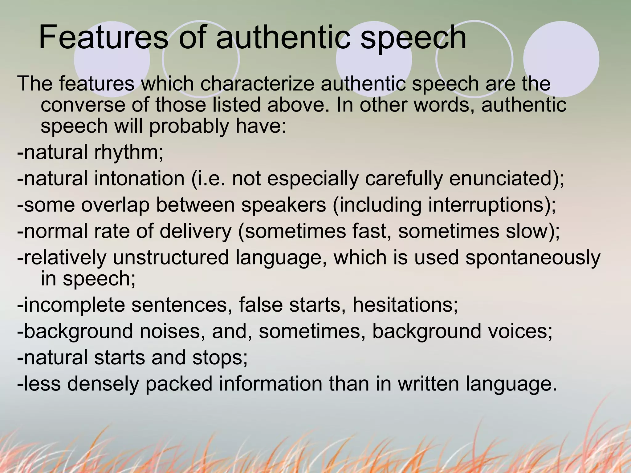 Features of authentic speech The features which characterize authentic speech are the converse of those listed above. In other words, authentic speech will probably have: -natural rhythm; -natural intonation (i.e. not especially carefully enunciated); -some overlap between speakers (including interruptions); -normal rate of delivery (sometimes fast, sometimes slow); -relatively unstructured language, which is used spontaneously in speech; -incomplete sentences, false starts, hesitations; -background noises, and, sometimes, background voices; -natural starts and stops; -less densely packed information than in written language.  