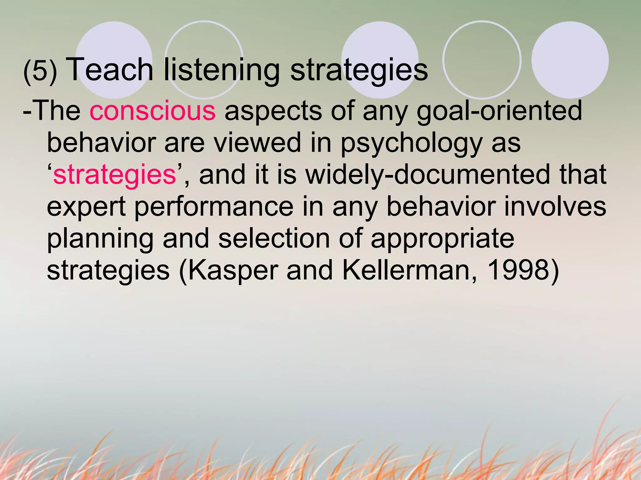 (5)  Teach listening strategies -The  conscious  aspects of any goal-oriented behavior are viewed in psychology as ‘ strategies ’, and it is widely-documented that expert performance in any behavior involves planning and selection of appropriate strategies (Kasper and Kellerman, 1998) 