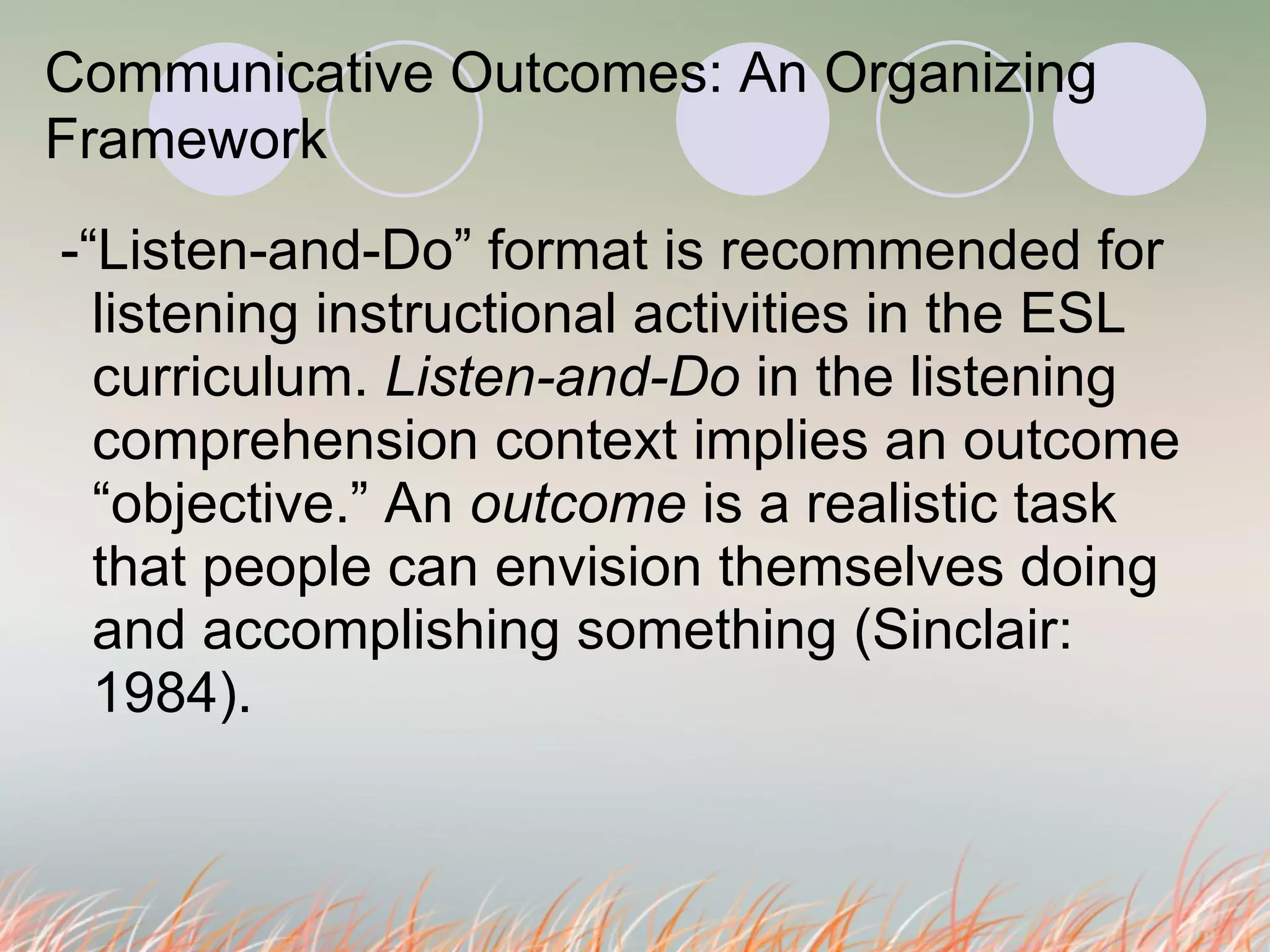 Communicative Outcomes: An Organizing Framework   -“Listen-and-Do” format is recommended for listening instructional activities in the ESL curriculum.  Listen-and-Do  in the listening comprehension context implies an outcome  “objective.” An  outcome  is a realistic task  that people can envision themselves doing and accomplishing something (Sinclair: 1984).  