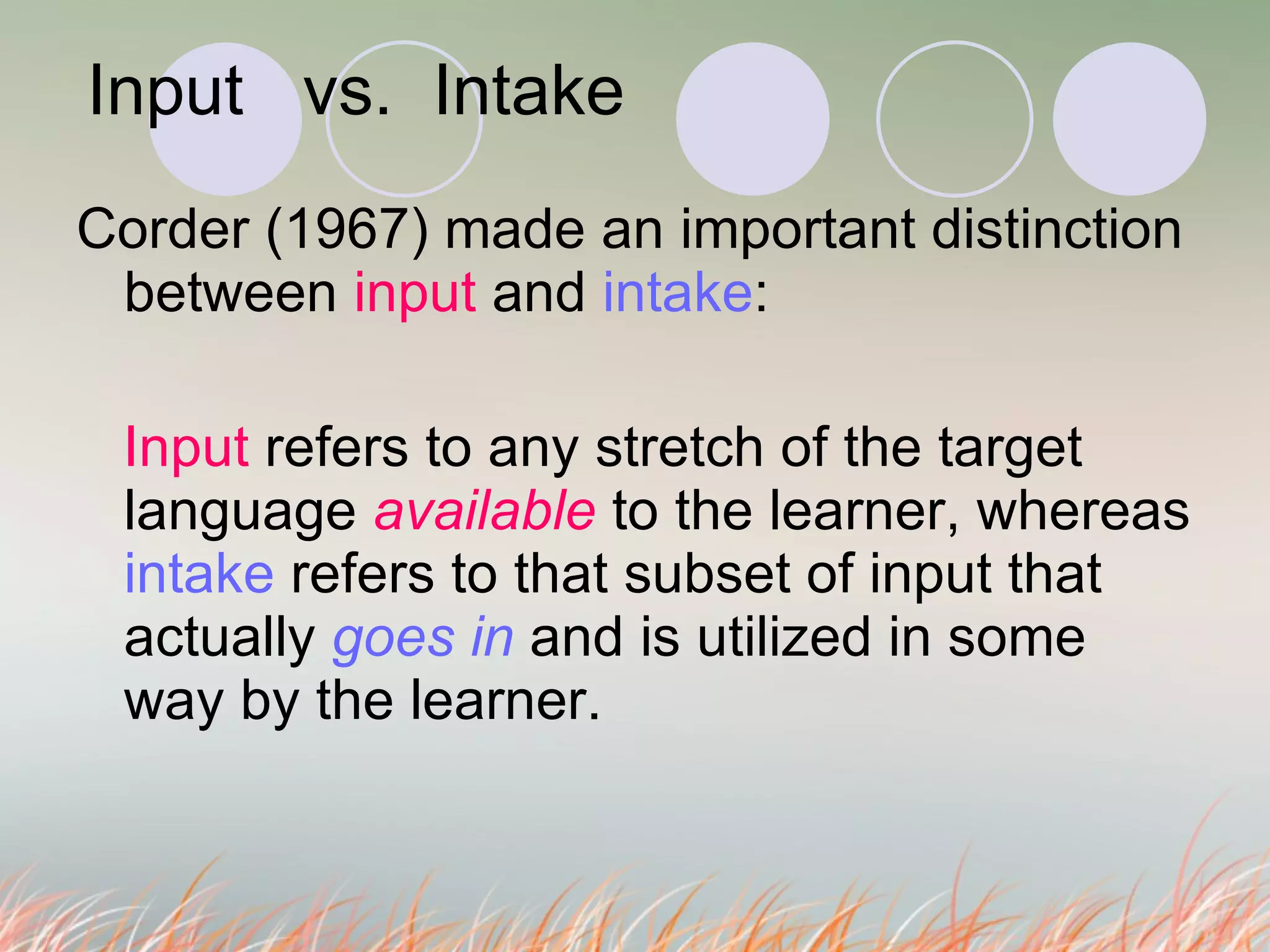 Input  vs.  Intake   Corder (1967) made an important distinction between  input  and  intake :  Input  refers to any stretch of the target language  available   to the learner, whereas  intake  refers to that subset of input that actually  goes in  and is utilized in some way by the learner. 