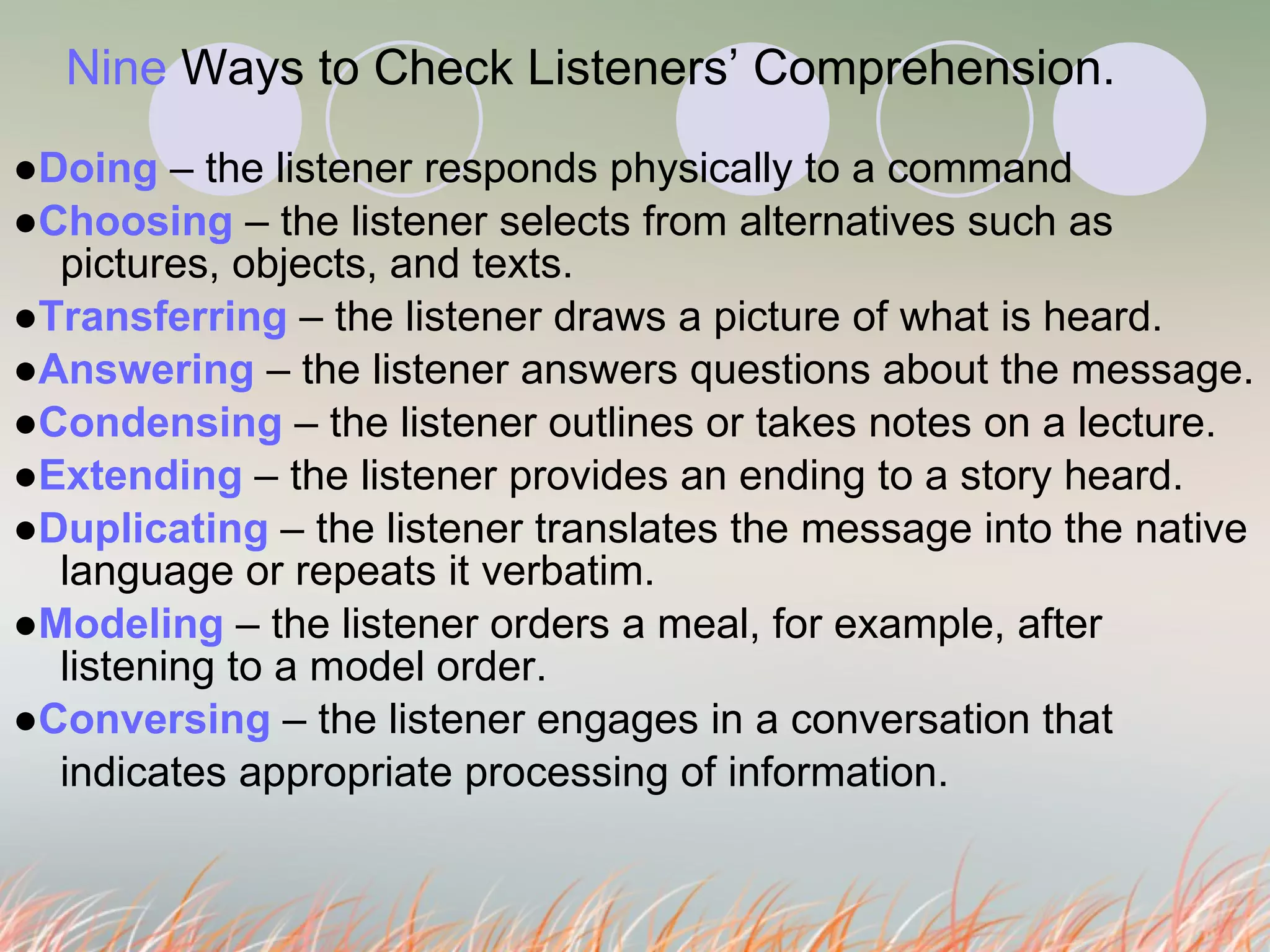 Nine  Ways to Check Listeners’ Comprehension.   ● Doing  – the listener responds physically to a command ● Choosing  – the listener selects from alternatives such as pictures, objects, and texts.  ● Transferring  – the listener draws a picture of what is heard.  ● Answering  – the listener answers questions about the message. ● Condensing  – the listener outlines or takes notes on a lecture. ● Extending  – the listener provides an ending to a story heard. ● Duplicating  – the listener translates the message into the native language or repeats it verbatim.  ● Modeling  – the listener orders a meal, for example, after listening to a model order. ● Conversing  – the listener engages in a conversation that  indicates appropriate processing of information.  