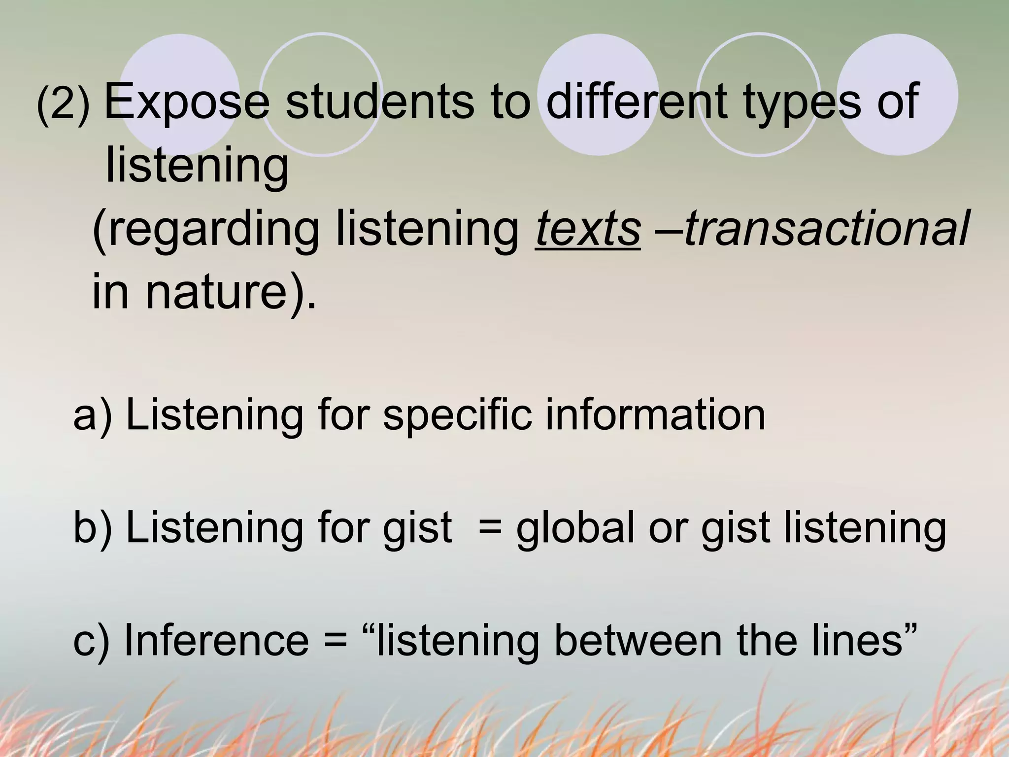 (2)  Expose students to different types of listening  (regarding listening  texts   – transactional   in nature). a) Listening for specific information b) Listening for gist  = global or gist listening c) Inference = “listening between the lines” 
