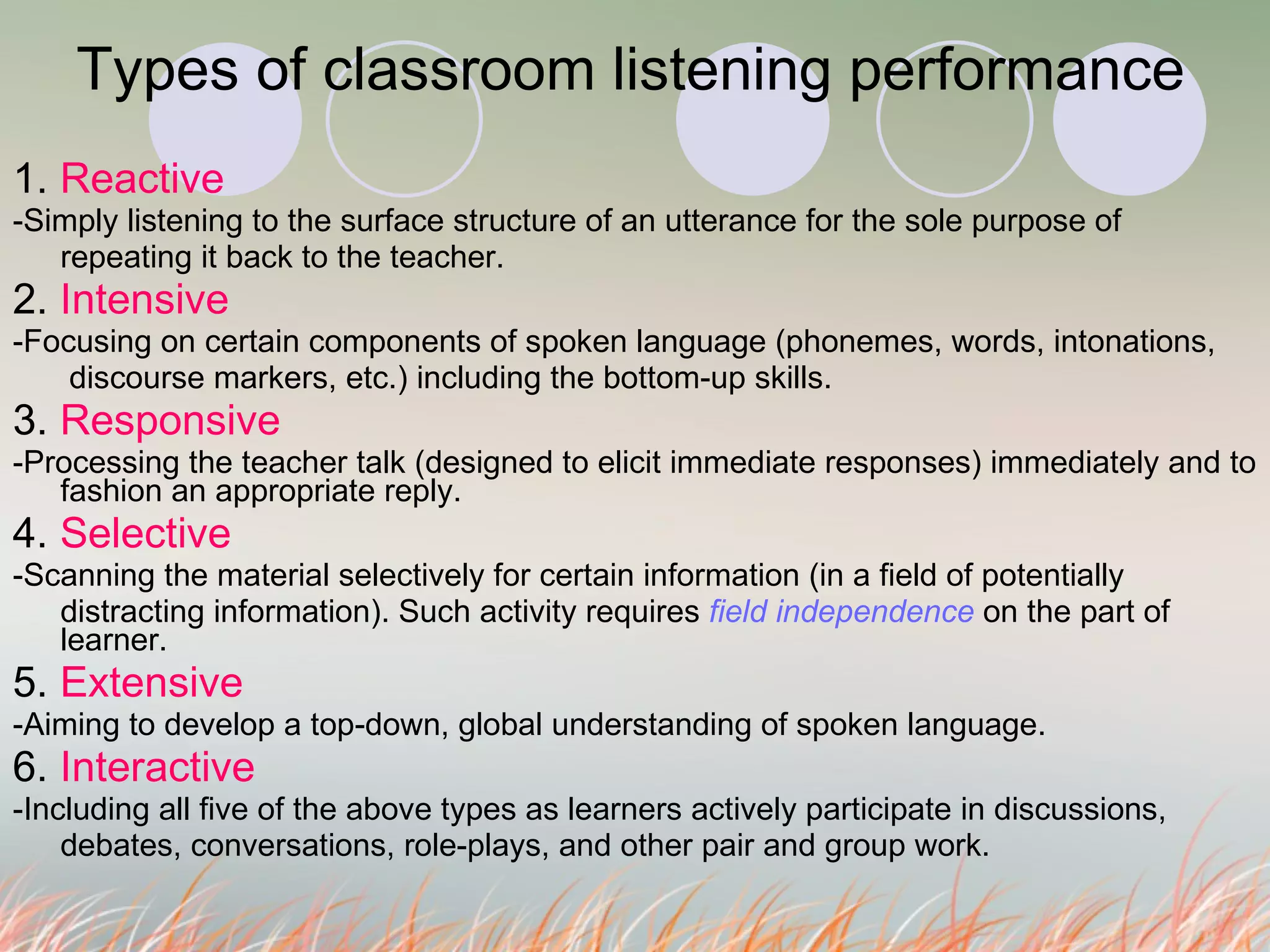 Types of classroom listening performance  1.  Reactive -Simply listening to the surface structure of an utterance for the sole purpose of  repeating it back to the teacher.  2.  Intensive -Focusing on certain components of spoken language (phonemes, words, intonations,    discourse markers, etc.) including the bottom-up skills. 3.  Responsive -Processing the teacher talk (designed to elicit immediate responses) immediately and to fashion an appropriate reply. 4.  Selective -Scanning the material selectively for certain information (in a field of potentially  distracting information). Such activity requires  field independence  on the part of learner. 5.  Extensive -Aiming to develop a top-down, global understanding of spoken language.  6.  Interactive -Including all five of the above types as learners actively participate in discussions,  debates, conversations, role-plays, and other pair and group work.  
