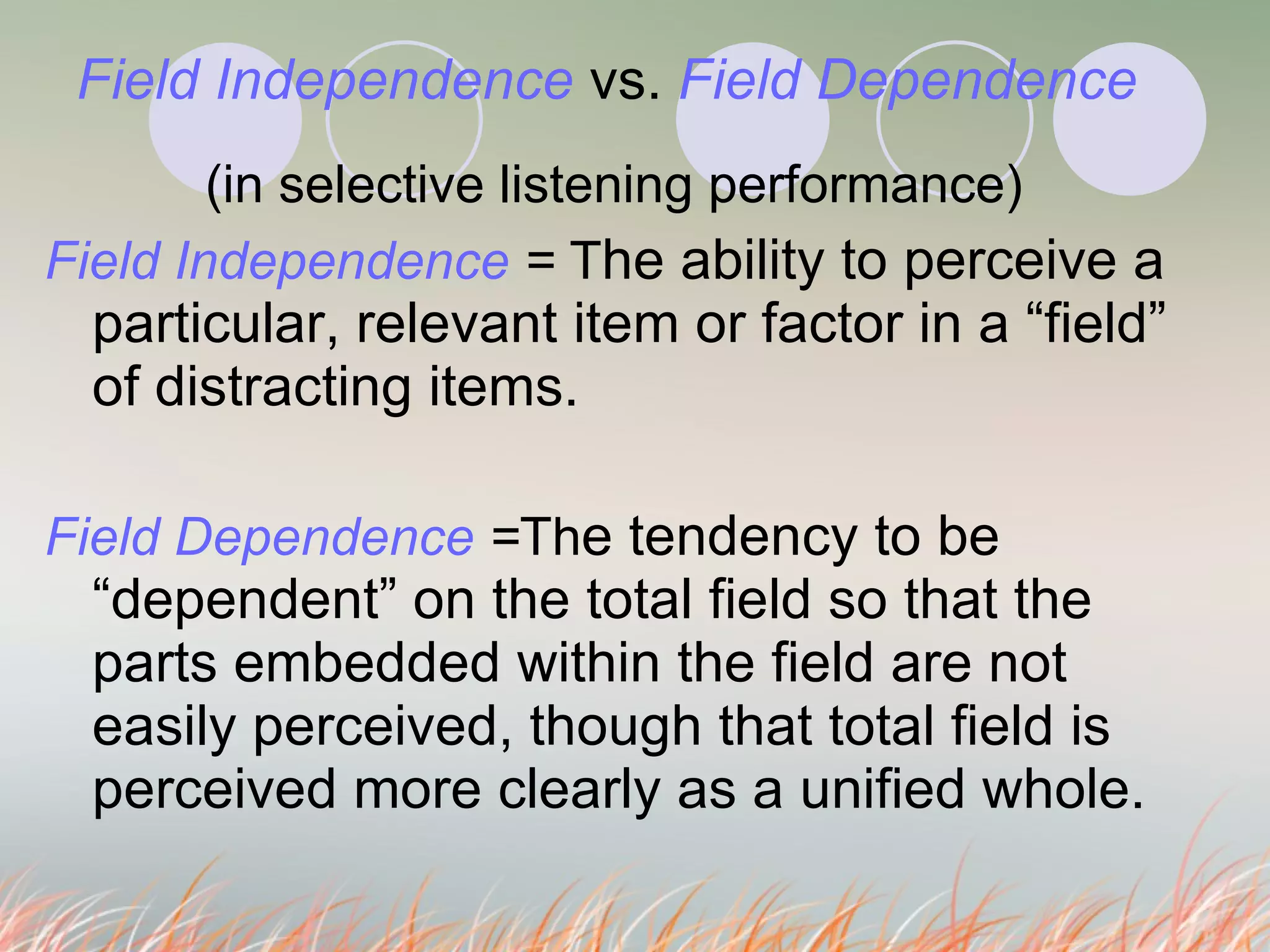 Field Independence  vs.   Field Dependence (in selective listening performance) Field Independence  =  T he ability to perceive a particular, relevant item or factor in a “field” of distracting items.  Field Dependence  = Th e tendency to be “dependent” on the total field so that the parts embedded within the field are not easily perceived, though that total field is perceived more clearly as a unified whole.  