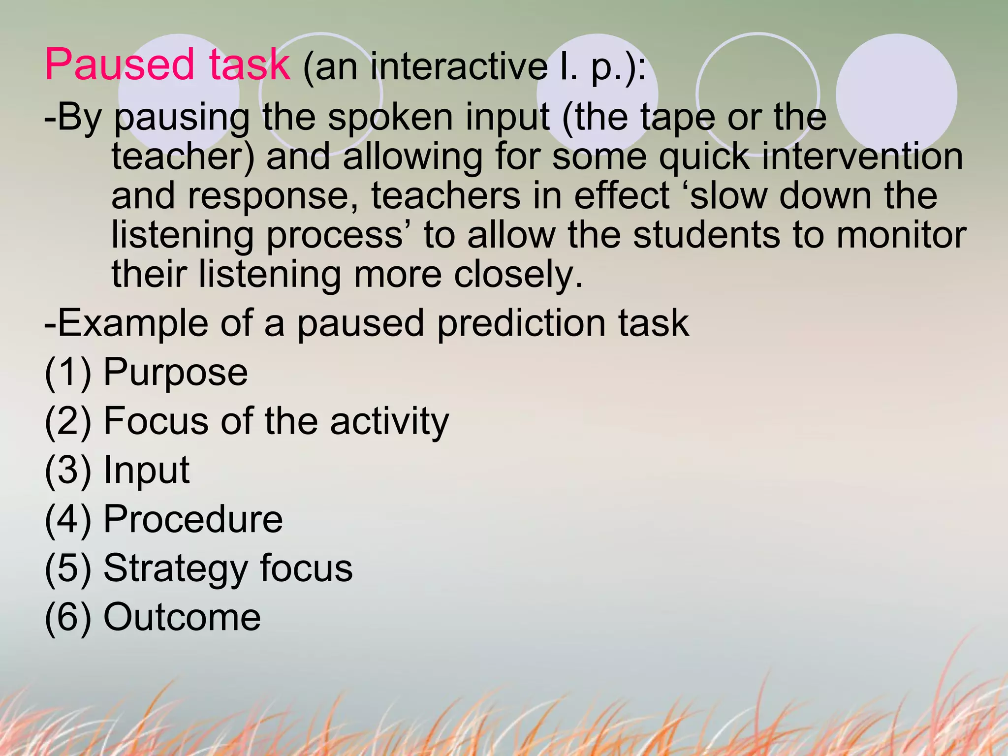 Paused task  (an interactive l. p.):  -By pausing the spoken input (the tape or the teacher) and allowing for some quick intervention and response, teachers in effect ‘slow down the listening process’ to allow the students to monitor their listening more closely.  -Example of a paused prediction task (1) Purpose (2) Focus of the activity (3) Input (4) Procedure (5) Strategy focus (6) Outcome  
