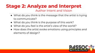 Stage 2: Analyze and Interpret
Author Intent and Vision
● What do you think is the message that the artist is trying
to communicate?
● What do you think is the purpose of this work?
● What do you feel is the artist’s view of the world?
● How does the artist evoke emotions using principles and
elements of design?
 