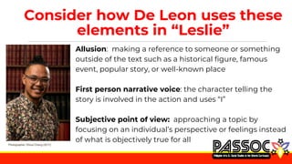 Consider how De Leon uses these
elements in “Leslie”
Allusion: making a reference to someone or something
outside of the text such as a historical figure, famous
event, popular story, or well-known place
First person narrative voice: the character telling the
story is involved in the action and uses “I”
Subjective point of view: approaching a topic by
focusing on an individual’s perspective or feelings instead
of what is objectively true for all
Photographer: Dhoui Chang (2017).
 
