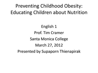 Preventing Childhood Obesity:
Educating Children about Nutrition
English 1
Prof. Tim Cramer
Santa Monica College
March 27, 2012
Presented by Supaporn Thienapirak
 