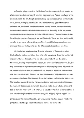 A film also called a movie is the illusion of moving images. A film is created by
photographing actual scenes with a motion picture camera. People usually go to the
cinema to watch the film. People can stimulating experiences such as communicate
ideas, stories, feeling by watching the film. There are many type of film such as
animated film, action film, comedy and others. For my opinion, I like the animated
film most because the characters in the film are cute and funny. It can help me to
release the stress and forget the troubling thing temporarily. There are two animated
films I like the most are Despicable Me and Cinderella. These two films had brought
me a lot of fun, moral value and impress. Now, I would like to compare these two
animated films and find out what are the differences between these two films.
Cinderella is a fairy tales story. The main character of Cinderella is called
Cinderella who mother and father dead when she was young. Cinderella had turned
into servant by her stepmother that her father remarried with two daughters.
Meanwhile, the king determines that his son, the prince should found a bride. So, the
king had invited all eligible maiden in kingdom to a dance party where the prince will
be able to choose his bride. Cinderella was not allowed to attend the party and she
also has no suitable party dress for the party. Meanwhile, a fairy godmother appears
and restoring her hope. She changed Cinderella’s servant outfit into nice party dress.
The fairy had warned Cinderella that she must come back before midnight because
the magic will disappeared at midnight. Cinderella had a dance with the prince and
both of them fall in love with each other. All of a sudden, the clock had showed that it
was almost midnight and she quickly run away and dropping a glass slipper. The
prince vowed that he must found the girl who wearing the glass slipper. Finally, the
prince found that the girl was Cinderella and married her as his wife.

 