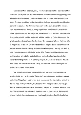Despicable Me is a comedy story. The main character of the Despicable Me is
called Gru. Gru’s pride was wounded when he heard the news that Egyptian pyramid
was stolen and he planned to pull the biggest heist of the century by stealing the
moon. Gru tried to get loan but bank president, Mr Perkins refused to grant Gru the
loan until he obtained the shrink ray necessary for the plan. Gru and his minions
stole the shrink ray but Vector, a young super-villain who annoyed Gru stole the
shrink ray from him. Gru tried to get the shrink ray back but he failed. He found that
three orphaned girls could enter the lair sold the cookies to Vector. Gru adopts the
girls to use them to steal back the shrink ray. Gru was going to leave the three girls
at the park but he did not. Gru almost abandoned his plan due to lack of funds but
the girls and the minions take up a collection to keep it going. The day Gru want to
steal the moon same as girls’ ballet recital. After Gru successfully stole the moon
and he rushed to the ballet recital but it was ended. Gru had found a note from
Vector demanding the moon in exchange for girls. Gru decided to rescue the girls
from Vector and he was successes. Lastly, Gru become the dad of the girls and
settle down a happy life as family.
The differences between these two films are the relationship between the
families. In the story of Cinderella, Cinderella’s stepmother and stepsisters always
bullied her. They always ordered her to do housework. She has no time for rest. In
the end story of Despicable Me, Gru become three little girls’ father. He brought
them to park and play roller castle with them. Compare to Cinderella, we could saw
that Gru had treated the girls as his daughter even thought they did not have any
kinship. He took them as treasure and lives happily together. But, Cinderella has

 
