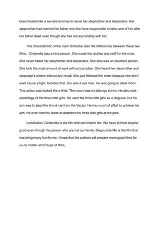 been treated like a servant and has to serve her stepmother and stepsisters. Her
stepmother had married her father and she have responsible to take care of her after
her father dead even though she has not any kinship with her.
The characteristic of the main character also the differences between these two
films. Cinderella was a kind person. She made the clothes and stuff for the mice.
She never hated her stepmother and stepsisters. She also was an obedient person.
She took the most amount of work without complain. She heard her stepmother and
stepsister’s orders without any revolt. She just followed the order because she don’t
want cause a fight. Besides that, Gru was a evil man. He was going to steal moon.
This action was looked like a thief. The moon was no belongs to him. He also took
advantage of the three little girls. He used the three little girls as a disguise, but his
aim was to steal the shrink ray from the Vector. He has much of effort to achieve his
aim. He even had the ideas to abandon the three little girls at the park.
Conclusion, Cinderella is the film that can inspire me. We have to treat anyone
good even though the person who are not our family. Despicable Me is the film that
has bring many fun for me. I hope that the authors will prepare more good films for
us no matter which type of films.

 
